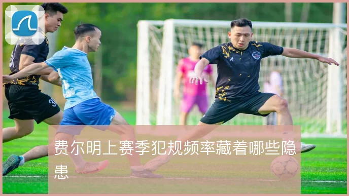 费尔明上赛季犯规频率藏着哪些隐患