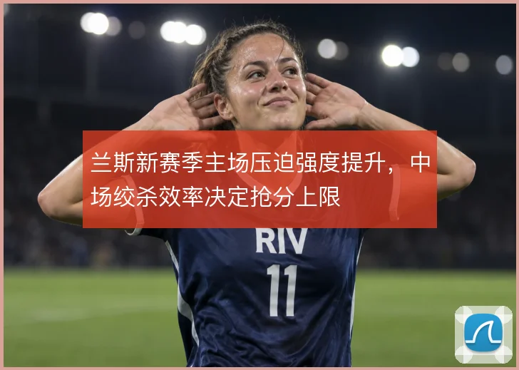 兰斯新赛季主场压迫强度提升，中场绞杀效率决定抢分上限