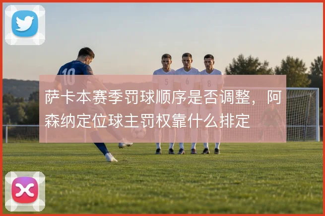 萨卡本赛季罚球顺序是否调整，阿森纳定位球主罚权靠什么排定