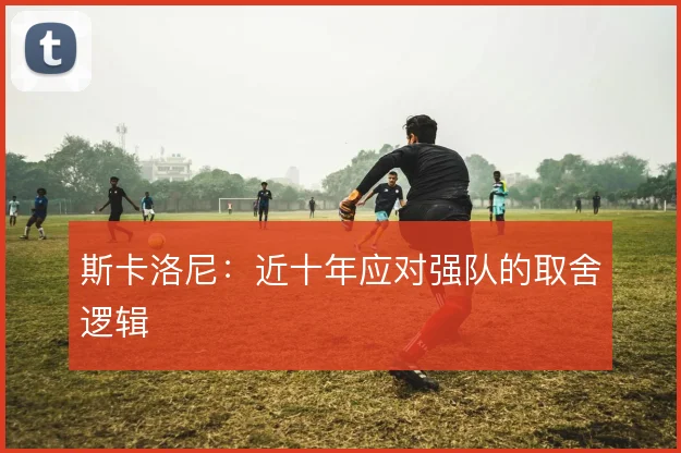 斯卡洛尼：近十年应对强队的取舍逻辑