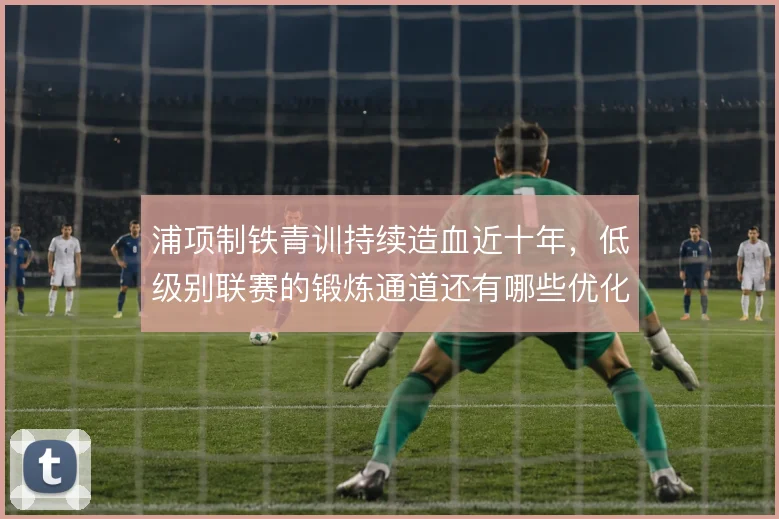 浦项制铁青训持续造血近十年,低级别联赛的锻炼通道还有哪些优化空间