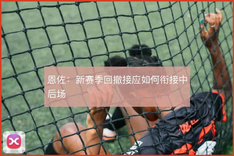 恩佐:新赛季回撤接应如何衔接中后场