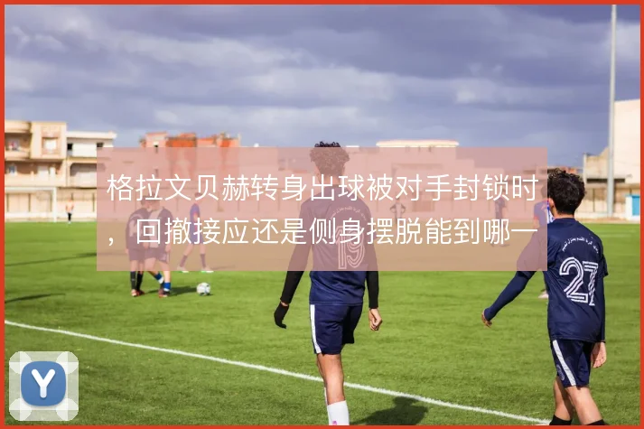格拉文贝赫转身出球被对手封锁时,回撤接应还是侧身摆脱能到哪一步