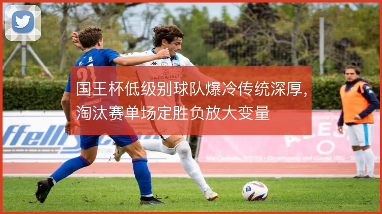 国王杯低级别球队爆冷传统深厚,淘汰赛单场定胜负放大变量