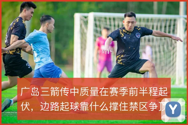 广岛三箭传中质量在赛季前半程起伏,边路起球靠什么撑住禁区争顶效率