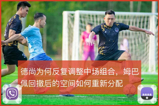 德尚为何反复调整中场组合,姆巴佩回撤后的空间如何重新分配