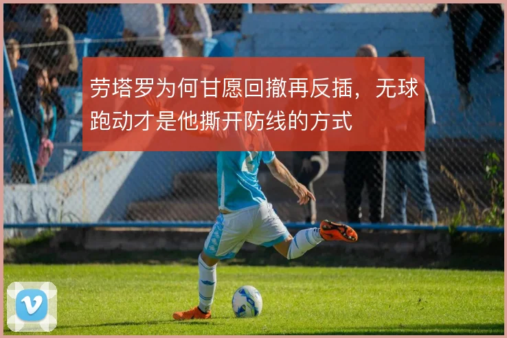 劳塔罗为何甘愿回撤再反插，无球跑动才是他撕开防线的方式