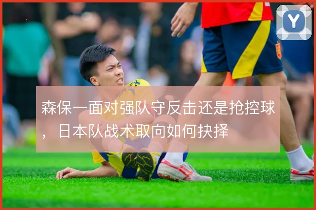 森保一面对强队守反击还是抢控球,日本队战术取向如何抉择