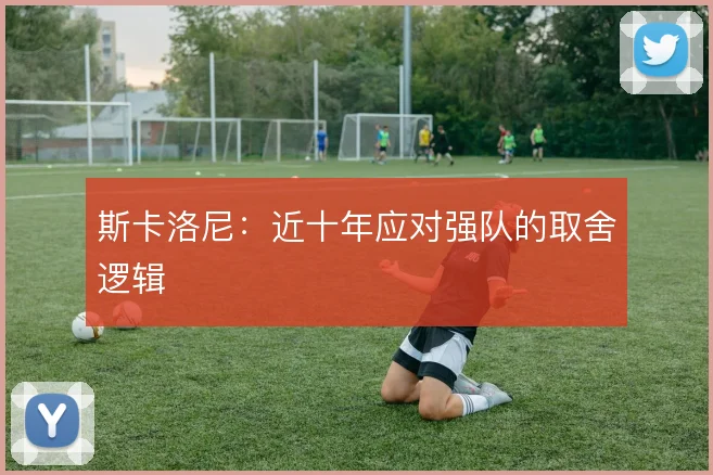 斯卡洛尼：近十年应对强队的取舍逻辑