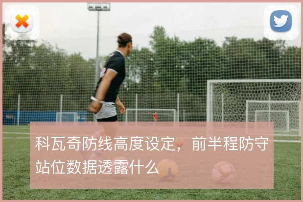 科瓦奇防线高度设定,前半程防守站位数据透露什么
