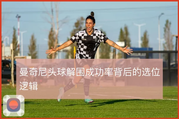 曼奇尼头球解围成功率背后的选位逻辑