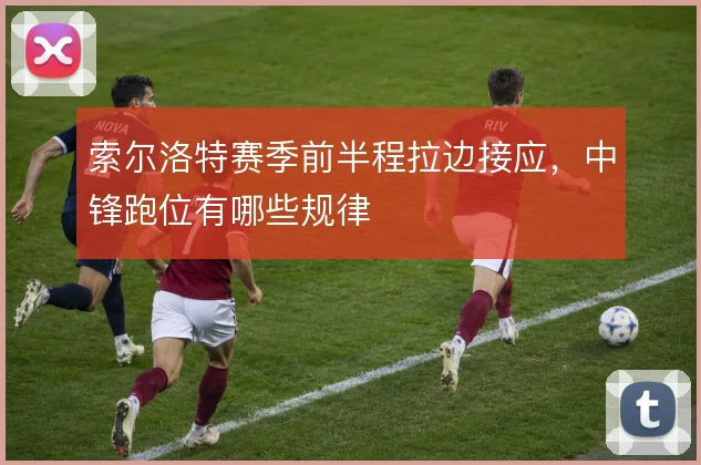 索尔洛特赛季前半程拉边接应，中锋跑位有哪些规律