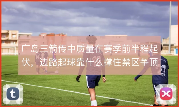 广岛三箭传中质量在赛季前半程起伏，边路起球靠什么撑住禁区争顶效率