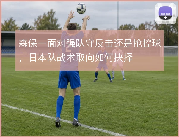森保一面对强队守反击还是抢控球，日本队战术取向如何抉择