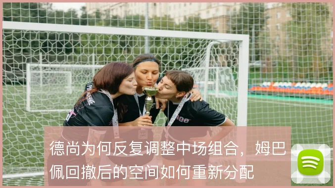 德尚为何反复调整中场组合，姆巴佩回撤后的空间如何重新分配