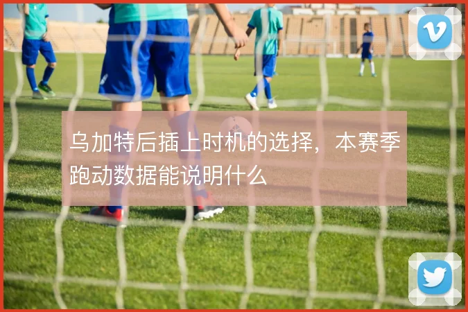 乌加特后插上时机的选择,本赛季跑动数据能说明什么
